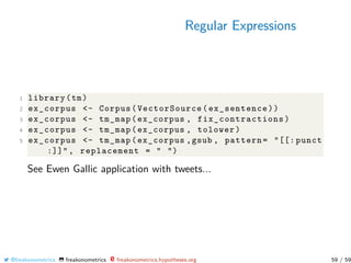 Regular Expressions
1 library(tm)
2 ex_corpus <- Corpus(VectorSource(ex_sentence))
3 ex_corpus <- tm_map(ex_corpus , fix_contractions )
4 ex_corpus <- tm_map(ex_corpus , tolower)
5 ex_corpus <- tm_map(ex_corpus ,gsub , pattern= "[[: punct
:]]", replacement = " ")
See Ewen Gallic application with tweets...
@freakonometrics freakonometrics freakonometrics.hypotheses.org 59 / 59
 