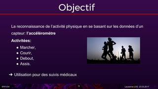 @Miralak Lausanne JUG 23.03.201712
Objectif
La reconnaissance de l’activité physique en se basant sur les données d’un
capteur: l’accéléromètre
Activitées:
● Marcher,
● Courir,
● Debout,
● Assis.
➔ Utilisation pour des suivis médicaux
 
