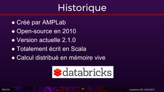@Miralak Lausanne JUG 23.03.201739
Historique
● Créé par AMPLab
● Open-source en 2010
● Version actuelle 2.1.0
● Totalement écrit en Scala
● Calcul distribué en mémoire vive
 