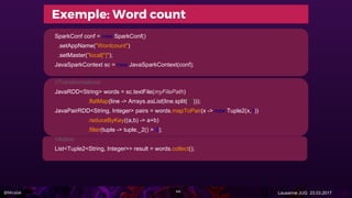 @Miralak Lausanne JUG 23.03.2017
SparkConf conf = new SparkConf()
.setAppName("Wordcount")
.setMaster("local[*]");
JavaSparkContext sc = new JavaSparkContext(conf);
//Transformations
JavaRDD<String> words = sc.textFile(myFilePath)
.flatMap(line -> Arrays.asList(line.split(" ")));
JavaPairRDD<String, Integer> pairs = words.mapToPair(x -> new Tuple2(x,1))
.reduceByKey((a,b) -> a+b)
.filter(tuple -> tuple._2() > 3);
//Action
List<Tuple2<String, Integer>> result = words.collect();
44
Exemple: Word count
 