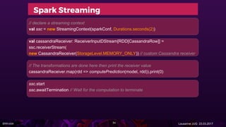 @Miralak Lausanne JUG 23.03.2017
Spark Streaming
// declare a streaming context
val ssc = new StreamingContext(sparkConf, Durations.seconds(2))
val cassandraReceiver: ReceiverInputDStream[RDD[CassandraRow]] =
ssc.receiverStream(
new CassandraReceiver(StorageLevel.MEMORY_ONLY)) // custom Cassandra receiver
// The transformations are done here then print the receiver value
cassandraReceiver.map(rdd => computePrediction(model, rdd)).print(0)
ssc.start
ssc.awaitTermination // Wait for the computation to terminate
54
 