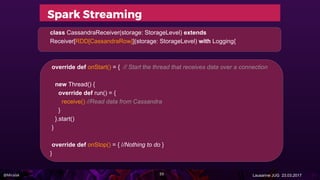 @Miralak Lausanne JUG 23.03.2017
Spark Streaming
class CassandraReceiver(storage: StorageLevel) extends
Receiver[RDD[CassandraRow]](storage: StorageLevel) with Logging{
override def onStart() = { // Start the thread that receives data over a connection
new Thread() {
override def run() = {
receive() //Read data from Cassandra
}
}.start()
}
override def onStop() = { //Nothing to do }
}
55
 