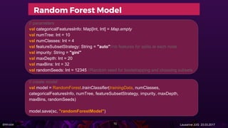 @Miralak Lausanne JUG 23.03.2017
Random Forest Model
// parameters
val categoricalFeaturesInfo: Map[Int, Int] = Map.empty
val numTree: Int = 10
val numClasses: Int = 4
val featureSubsetStrategy: String = "auto"//nb features for splits at each node
val impurity: String = "gini"
val maxDepth: Int = 20
val maxBins: Int = 32
val randomSeeds: Int = 12345 //Random seed for bootstrapping and choosing subsets
// create model
val model = RandomForest.trainClassifier(trainingData, numClasses,
categoricalFeaturesInfo, numTree, featureSubsetStrategy, impurity, maxDepth,
maxBins, randomSeeds)
model.save(sc, "randomForestModel")
72
 