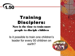 Training
       Disciplers:
  Now is the time to train more
   people to disciple children

Is it possible to train one children’s
  leader for every 50 children on
                earth?
 
