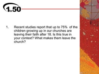 1.   Recent studies report that up to 75% of the
     children growing up in our churches are
     leaving their faith after 18. Is this true in
     your context? What makes them leave the
     church?
 