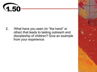 2.   What have you seen (in “the hand” or
     other) that leads to lasting outreach and
     discipleship of children? Give an example
     from your experience.
 