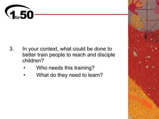 3.   In your context, what could be done to
     better train people to reach and disciple
     children?
      •    Who needs this training?
      •    What do they need to learn?
 