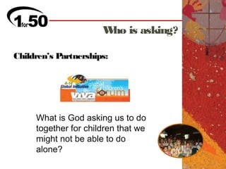 W is asking?
                       ho

Children’s Partnerships:




     What is God asking us to do
     together for children that we
     might not be able to do
     alone?
 