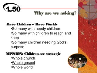 W are we asking?
                hy

Three Children – Three Worlds
  •So many with needy children
  •So many with children to reach and
  keep
  •So many children needing God’s
  purpose
MISSION: Children are strategic
  •Whole church
  •Whole gospel
  •Whole world
 