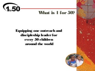 What is 1 for 50?


Equipping one outreach and
  discipleship leader for
     every 50 children
     around the world
 