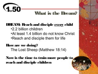 What is the Dream?

DREAM: Reach and disciple every child
  •2.2 billion children
  •At least 1.4 billion do not know Christ
  •Reach and disciple them for life
How are we doing?
  The Lost Sheep (Matthew 18:14)

Now is the time to train more people to
reach and disciple children
 