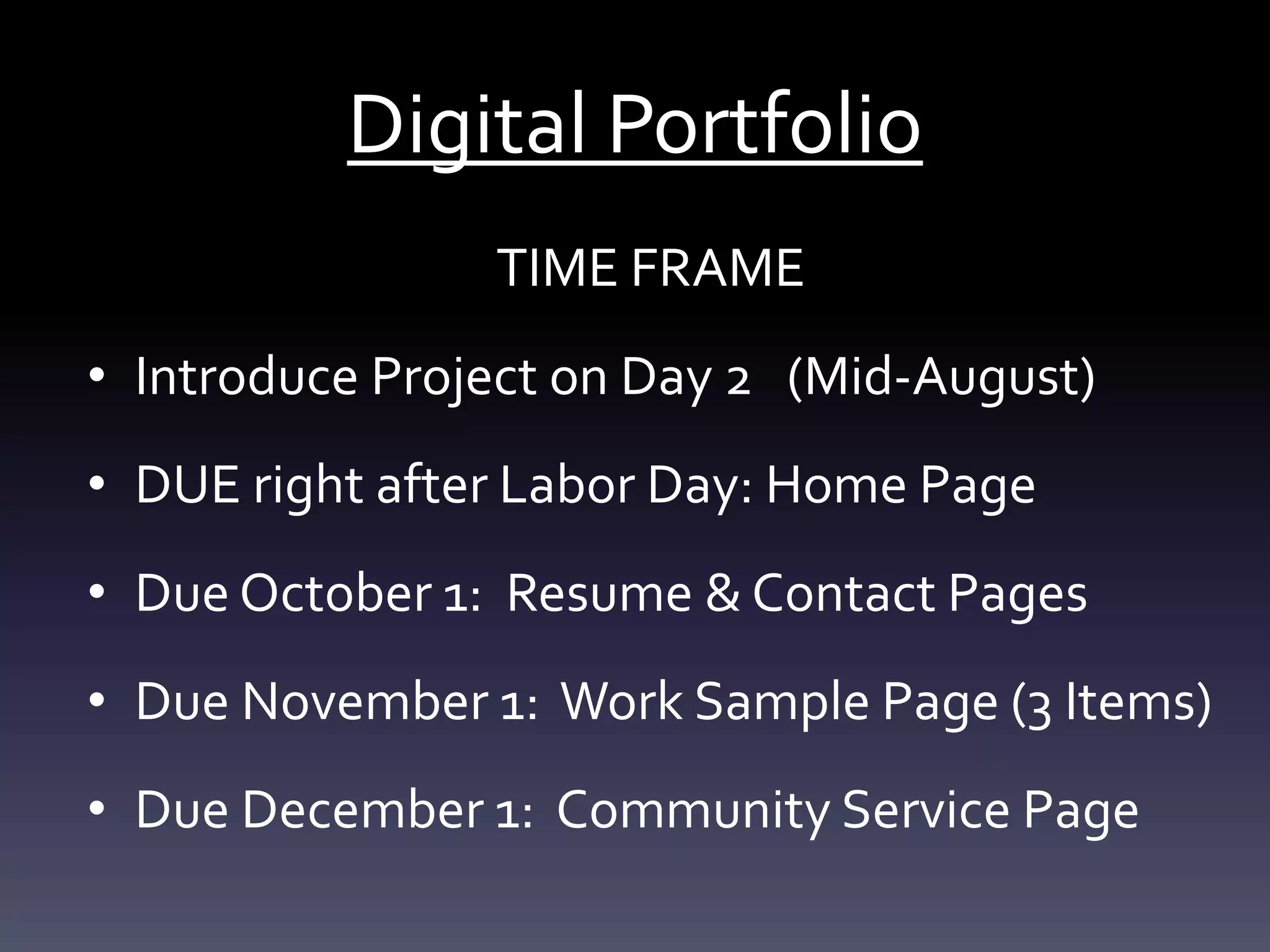 Digital Portfolio
TIME FRAME
• Introduce Project on Day 2 (Mid-August)
• DUE right after Labor Day: Home Page
• Due October 1: Resume & Contact Pages
• Due November 1: Work Sample Page (3 Items)
• Due December 1: Community Service Page
 