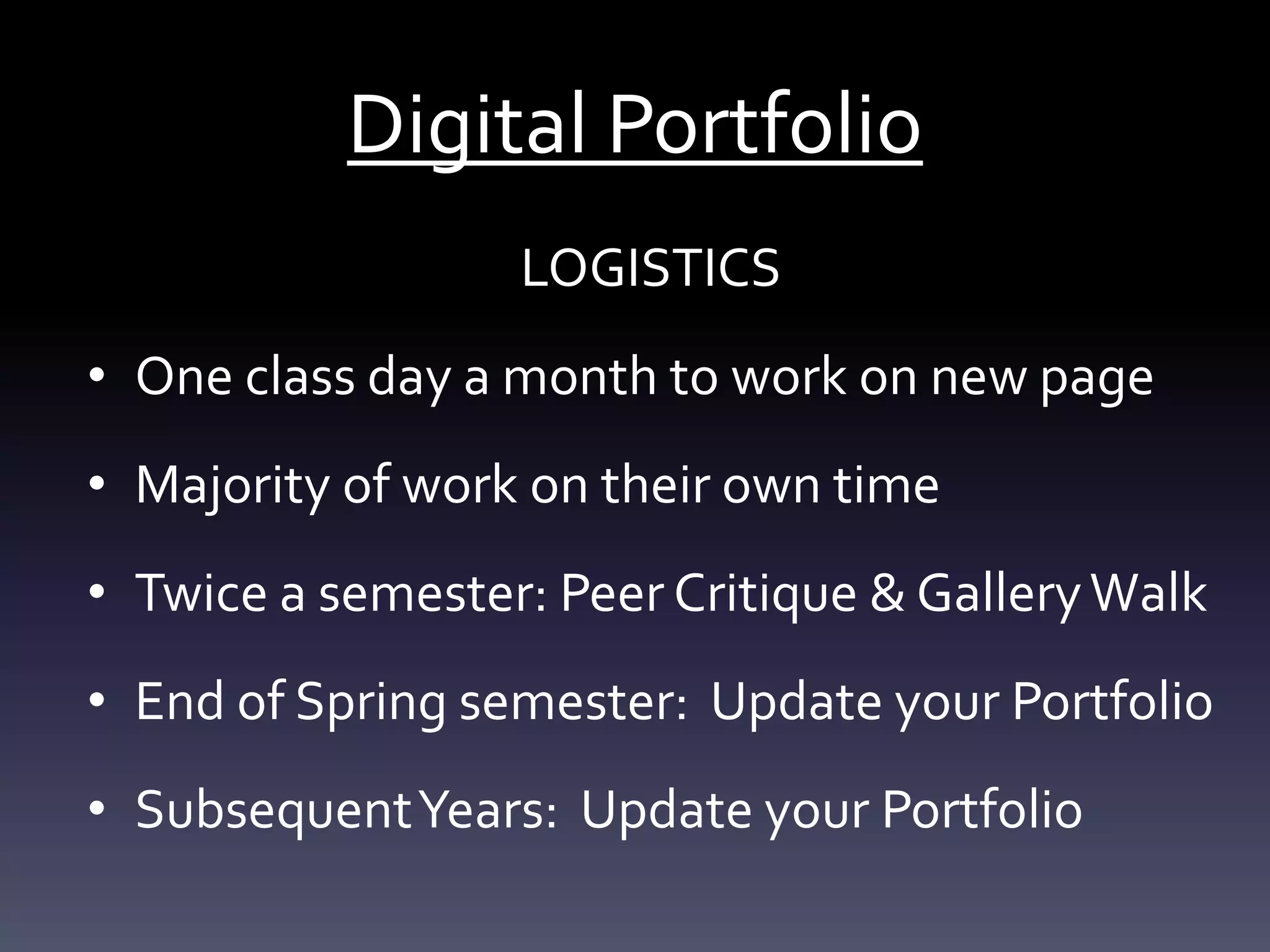 Digital Portfolio
LOGISTICS
• One class day a month to work on new page
• Majority of work on their own time
• Twice a semester: Peer Critique & GalleryWalk
• End of Spring semester: Update your Portfolio
• SubsequentYears: Update your Portfolio
 
