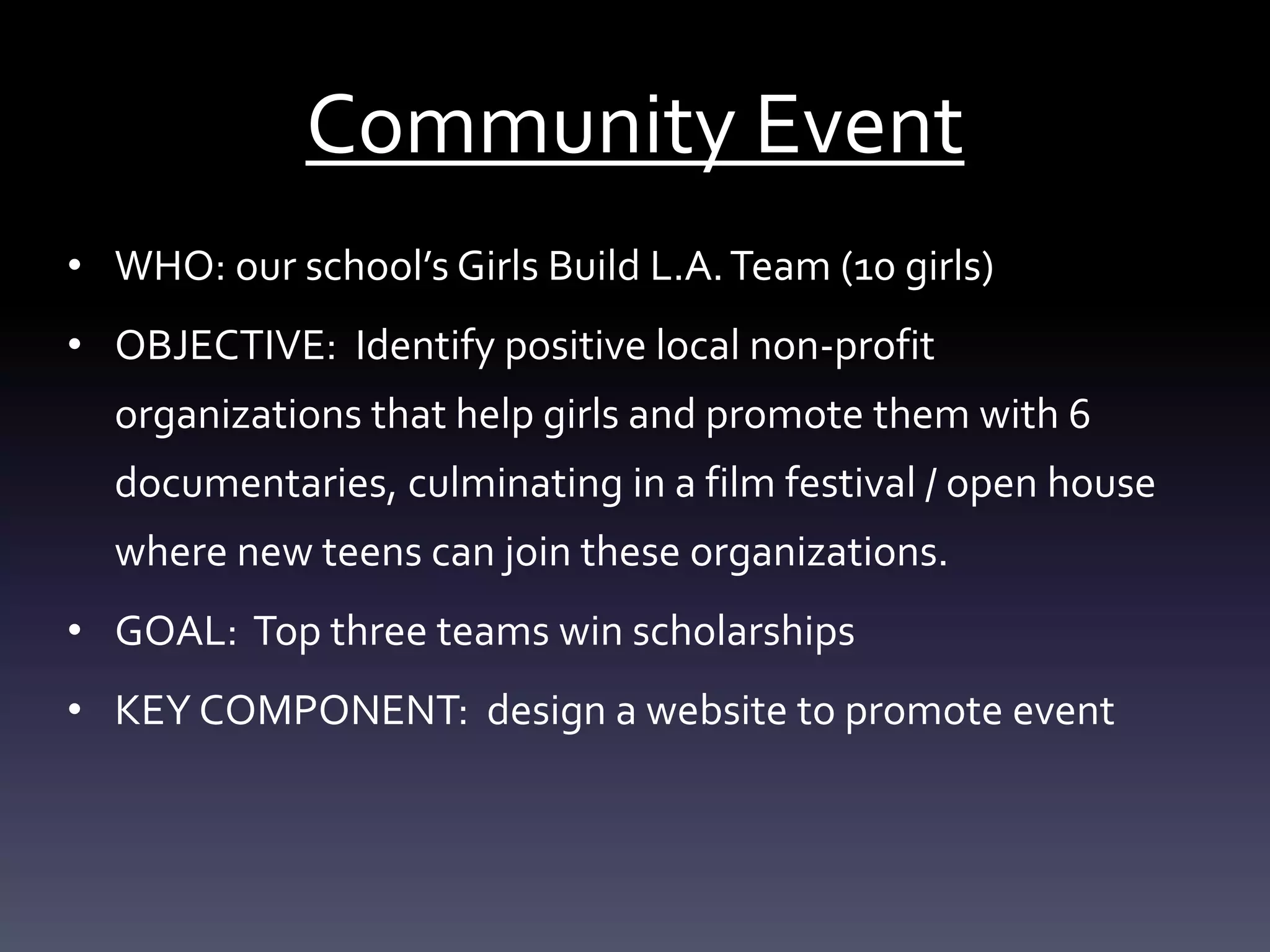 Community Event
• WHO: our school’s Girls Build L.A.Team (10 girls)
• OBJECTIVE: Identify positive local non-profit
organizations that help girls and promote them with 6
documentaries, culminating in a film festival / open house
where new teens can join these organizations.
• GOAL: Top three teams win scholarships
• KEY COMPONENT: design a website to promote event
 