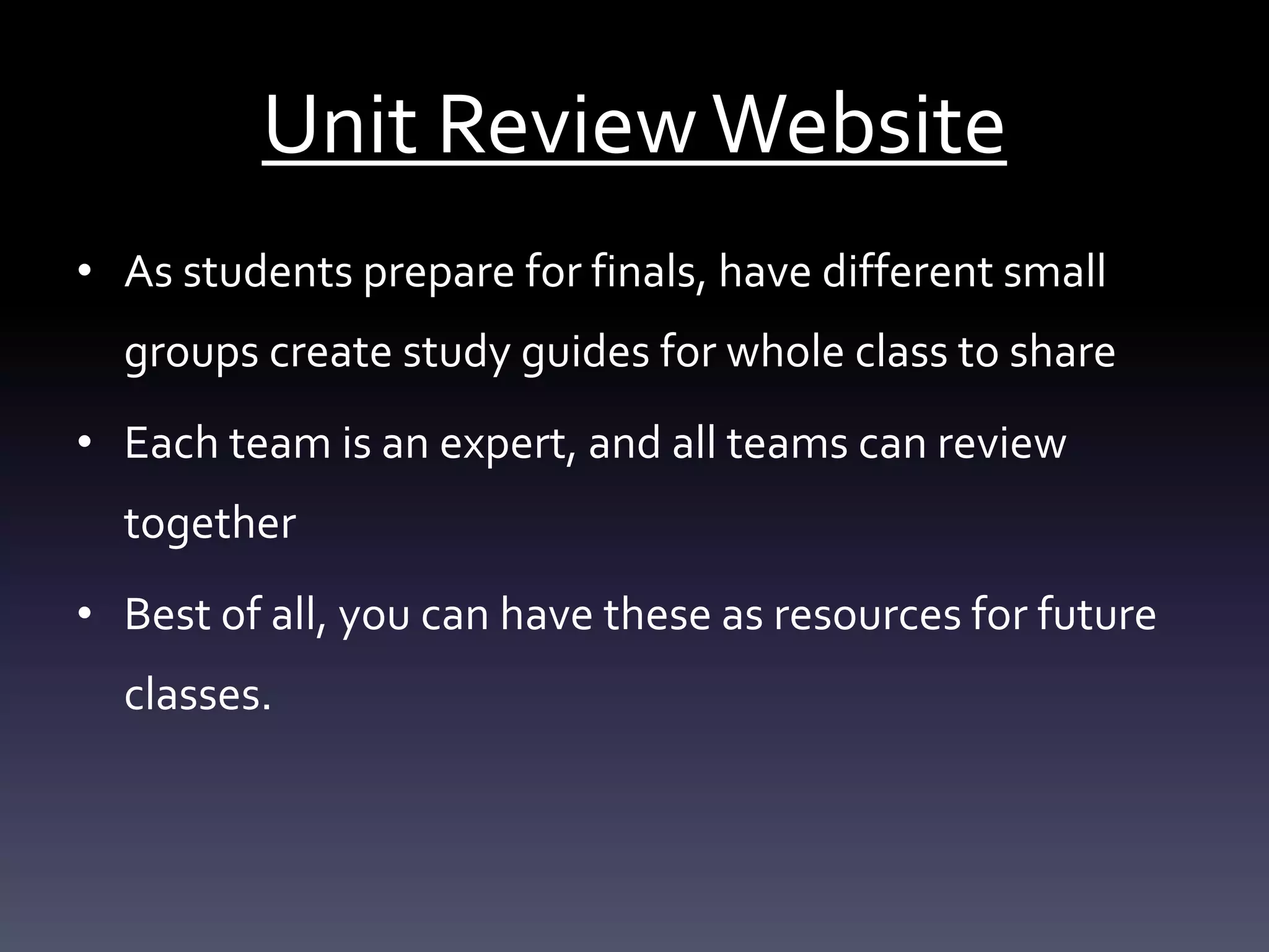 Unit ReviewWebsite
• As students prepare for finals, have different small
groups create study guides for whole class to share
• Each team is an expert, and all teams can review
together
• Best of all, you can have these as resources for future
classes.
 