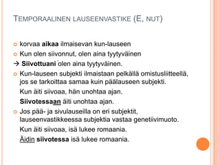 TEMPORAALINEN LAUSEENVASTIKE (E, NUT)
 korvaa aikaa ilmaisevan kun-lauseen
 Kun olen siivonnut, olen aina tyytyväinen
 Siivottuani olen aina tyytyväinen.
 Kun-lauseen subjekti ilmaistaan pelkällä omistusliitteellä,
jos se tarkoittaa samaa kuin päälauseen subjekti.
Kun äiti siivoaa, hän unohtaa ajan.
Siivotessaan äiti unohtaa ajan.
 Jos pää- ja sivulauseilla on eri subjektit,
lauseenvastikkeessa subjektia vastaa genetiivimuoto.
Kun äiti siivoaa, isä lukee romaania.
Äidin siivotessa isä lukee romaania.
.
 