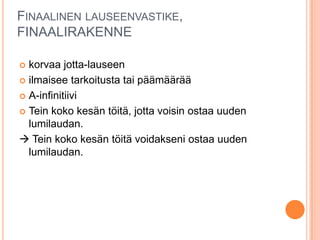 FINAALINEN LAUSEENVASTIKE,
FINAALIRAKENNE
 korvaa jotta-lauseen
 ilmaisee tarkoitusta tai päämäärää
 A-infinitiivi
 Tein koko kesän töitä, jotta voisin ostaa uuden
lumilaudan.
 Tein koko kesän töitä voidakseni ostaa uuden
lumilaudan.
 