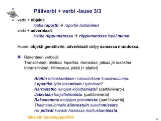 Pääverbi + verbi -lause 3/3 verbi +  objekti :   laatia  raportti     raporti n  laati minen verbi +  adverbiaali :   levätä  riippumatossa      riippumatossa  lepää minen Huom.  objekti   genetiiviin ;  adverbiaali  säilyy  samassa   muodossa . Rakenteen verbejä:   Transitiiviset:   aloittaa, lopettaa, harrastaa, jatkaa ja rakastaa  Intransitiiviset:   kiinnostua, pitää   (+ elatiivi) Aloitin  ratsasta misen  / ratsastukse n  kuusivuotiaana. Lopetitko  työn teke misen  / työnteo n ? Harrastatko  runoje n  kirjoitta mista ?  (partitiiviverbi) Jatketaan  harjoittele mista .  (partitiiviverbi) Rakastamme  marjoje n  poimi mista !  (partitiiviverbi) Thaimaan-lomalla  kiinnostuin  sukelta misesta . He  pitävät  kovasti Aasiassa matkusta misesta . takaisin lausetyyppeihin 