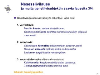 Nesessiivilause  ja muita genetiivisubjektin saavia lauseita 3/4 Genetiivisubjektin saavat myös rakenteet, jotka ovat 1.   velvoittavia :   Meidä n   kuuluu  auttaa läheisiämme.  Opiskelijoide n   tulee  suorittaa kurssi lukukauden loppuun  mennessä. 2.   kehottavia :   Osallistuja n   kannattaa  ottaa mukaan sadevarusteet. Sinu n   on viisainta  maksaa velka mukisematta. Laste n   on syytä  totella vanhempiaan. 3.   suostuttelevia  (konditionaalimuotoisia): Kaikkie n   olisi hyvä  ymmärtää asian vakavuus. Teidä n   kannattaisi  soittaa hänelle pian. takaisin lausetyyppeihin 