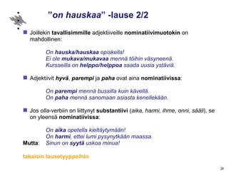 ” on hauskaa ” -lause 2/2 Joillekin  tavallisimmille  adjektiiveille  nominatiivimuotokin  on mahdollinen: On  hauska/hauskaa  opiskella!  Ei ole  mukava/mukavaa  mennä töihin väsyneenä. Kursseilla on  helppo/helppoa  saada uusia ystäviä. Adjektiivit  hyvä ,  parempi  ja  paha  ovat aina  nominatiivissa : On  parempi  mennä bussilla kuin kävellä. On  paha  mennä sanomaan asiasta kenellekään. Jos  olla -verbiin on liittynyt  substantiivi  ( aika, harmi, ihme, onni, sääli ), se on yleensä  nominatiivissa : On  aika  opetella kieltäytymään! On  harmi , ettei lumi pysynytkään maassa. Mutta :  Sinun on  syytä  uskoa minua!  takaisin lausetyyppeihin 
