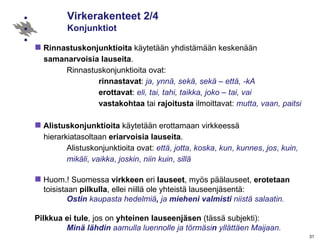 Virkerakenteet 2/4 Konjunktiot Rinnastuskonjunktioita  käytetään yhdistämään keskenään  samanarvoisia   lauseita .  Rinnastuskonjunktioita ovat: rinnastavat :  ja, ynnä, sekä, sekä – että, -kA erottavat :  eli, tai, tahi, taikka, joko – tai, vai vastakohtaa  tai  rajoitusta  ilmoittavat:  mutta, vaan, paitsi Alistuskonjunktioita  käytetään erottamaan virkkeessä    hierarkiatasoltaan  eriarvoisia   lauseita .  Alistuskonjunktioita ovat:  että ,  jotta ,  koska ,  kun ,  kunnes ,  jos ,  kuin,  mikäli ,  vaikka ,  joskin ,  niin kuin ,  sillä   Huom.! Suomessa  virkkeen  eri  lauseet , myös päälauseet,  erotetaan   toisistaan  pilkulla , ellei niillä ole yhteistä lauseenjäsentä: Ostin  kaupasta hedelmiä ,  ja  mieheni   valmisti  niistä salaatin. Pilkkua ei tule , jos on  yhteinen   lauseenjäsen  (tässä subjekti): Minä lähdin  aamulla luennolle ja törmäsi n  yllättäen Maijaan. 