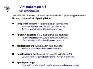 Virkerakenteet 4/4  Infiniittirakenteet Joistakin sivulauseista voi tehdä erilaisia infinitiivi- ja partisiippirakenteita.  Niiden yhteydessä  ei käytetä pilkkua . temporaalirakenne  1 ja 2 (vastaavat  kun-lausetta ) Ilahduin  nähdessäni  Pekan pitkästä aikaa.  Äidin mentyä  töihin kiirehdin luennolle. referatiivirakenne  1 ja 2 (vastaavat  että-lausetta ) Arvelin  yllättäväni  oppilaat helpolla kokeella. Linda kuuli ystävänsä  voittaneen  lotossa. modaalirakenne  (vastaa  siten että  -lausetta) Yleisö kuunteli  nautiskellen  konserttia. finaalirakenne  (vastaa aktiivimuotoista  jotta-lausetta ) Opiskelemme  saavuttaaksemme  hyvän kielitaidon. agenttipartisiippi     Olen nähnyt aiemmin   tuon Picasson  maalaaman  taulun. Lisää kohdasta  Verbien infiniittirakenteet.   
