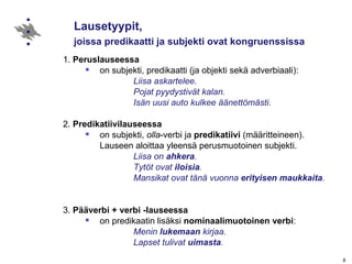 Lausetyypit,  joissa predikaatti ja subjekti ovat kongruenssissa   1.  Peruslauseessa on subjekti, predikaatti (ja objekti sekä adverbiaali): Liisa askartelee. Pojat pyydystivät kalan. Isän uusi auto kulkee äänettömästi. 2.  Predikatiivilauseessa on subjekti,  olla -verbi ja  predikatiivi  (määritteineen). Lauseen aloittaa yleensä perusmuotoinen subjekti.    Liisa on  ahkera .   Tytöt ovat  iloisia . Mansikat ovat tänä vuonna  erityisen   maukkaita . 3.  Pääverbi + verbi -lauseessa on predikaatin lisäksi  nominaalimuotoinen   verbi : Menin  lukemaan  kirjaa. Lapset tulivat  uimasta . 