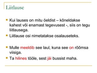 Liitlause

   Kui lauses on mitu öeldist – kõneldakse
    kahest või enamast tegevusest -, siis on tegu
    liitlausega.
   Liitlause osi nimetatakse osalauseteks.

   Mulle meeldib see laul, kuna see on rõõmsa
    viisiga.
   Ta hilines tööle, sest jäi bussist maha.
 
