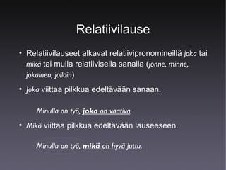 Relatiivilause
●

●

Relatiivilauseet alkavat relatiivipronomineillä joka tai
mikä tai mulla relatiivisella sanalla (jonne, minne,
jokainen, jolloin)
Joka viittaa pilkkua edeltävään sanaan.
Minulla on työ, joka on vaativa.

●

Mikä viittaa pilkkua edeltävään lauseeseen.
Minulla on työ, mikä on hyvä juttu.

 