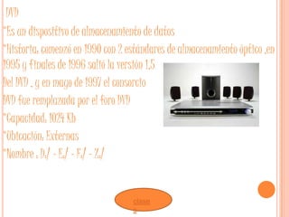 DVD
*Es un dispositivo de almacenamiento de datos
*Historia: comenzó en 1990 con 2 estándares de almacenamiento óptico ,en
1995 y finales de 1996 salió la versión 1,5
Del DVD , y en mayo de 1997 el consorcio
DVD fue remplazada por el foro DVD
*Capacidad: 1024 Kb
*Ubicación: Externas
*Nombre : D:/ - E:/ - F:/ - Z:/


                                  clase
                                  s
 