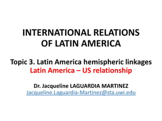 INTERNATIONAL RELATIONS
OF LATIN AMERICA
Topic 3. Latin America hemispheric linkages
Latin America – US relationship
Dr. Jacqueline LAGUARDIA MARTINEZ
Jacqueline.Laguardia-Martinez@sta.uwi.edu
 