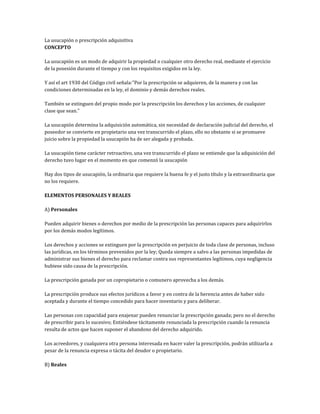 La usucapión o prescripción adquisitiva
CONCEPTO
La usucapión es un modo de adquirir la propiedad o cualquier otro derecho real, mediante el ejercicio
de la posesión durante el tiempo y con los requisitos exigidos en la ley.
Y así el art 1930 del Código civil señala:"Por la prescripción se adquieren, de la manera y con las
condiciones determinadas en la ley, el dominio y demás derechos reales.
También se extinguen del propio modo por la prescripción los derechos y las acciones, de cualquier
clase que sean."
La usucapión determina la adquisición automática, sin necesidad de declaración judicial del derecho, el
poseedor se convierte en propietario una vez transcurrido el plazo, ello no obstante si se promueve
juicio sobre la propiedad la usucapión ha de ser alegada y probada.
La usucapión tiene carácter retroactivo, una vez transcurrido el plazo se entiende que la adquisición del
derecho tuvo lugar en el momento en que comenzó la usucapión
Hay dos tipos de usucapión, la ordinaria que requiere la buena fe y el justo título y la extraordinaria que
no los requiere.
ELEMENTOS PERSONALES Y REALES
A) Personales
Pueden adquirir bienes o derechos por medio de la prescripción las personas capaces para adquirirlos
por los demás modos legítimos.
Los derechos y acciones se extinguen por la prescripción en perjuicio de toda clase de personas, incluso
las jurídicas, en los términos prevenidos por la ley; Queda siempre a salvo a las personas impedidas de
administrar sus bienes el derecho para reclamar contra sus representantes legítimos, cuya negligencia
hubiese sido causa de la prescripción.
La prescripción ganada por un copropietario o comunero aprovecha a los demás.
La prescripción produce sus efectos jurídicos a favor y en contra de la herencia antes de haber sido
aceptada y durante el tiempo concedido para hacer inventario y para deliberar.
Las personas con capacidad para enajenar pueden renunciar la prescripción ganada; pero no el derecho
de prescribir para lo sucesivo; Entiéndese tácitamente renunciada la prescripción cuando la renuncia
resulta de actos que hacen suponer el abandono del derecho adquirido.
Los acreedores, y cualquiera otra persona interesada en hacer valer la prescripción, podrán utilizarla a
pesar de la renuncia expresa o tácita del deudor o propietario.
B) Reales
 