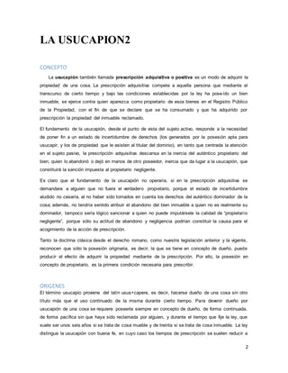2
LA USUCAPION2
CONCEPTO
La usucapión también llamada prescripción adquisitiva o positiva es un modo de adquirir la
propiedad de una cosa. La prescripción adquisitiva compete a aquella persona que mediante el
transcurso de cierto tiempo y bajo las condiciones establecidas por la ley ha poseído un bien
inmueble, se ejerce contra quien aparezca como propietario de esos bienes en el Registro Público
de la Propiedad, con el fin de que se declare que se ha consumado y que ha adquirido por
prescripción la propiedad del inmueble reclamado.
El fundamento de la usucapión, desde el punto de vista del sujeto activo, responde a la necesidad
de poner fin a un estado de incertidumbre de derechos (los generados por la posesión apta para
usucapir, y los de propiedad que le asisten al titular del dominio), en tanto que centrada la atención
en el sujeto pasivo, la prescripción adquisitiva descansa en la inercia del auténtico propietario del
bien, quien lo abandonó o dejó en manos de otro poseedor, inercia que da lugar a la usucapión, que
constituirá la sanción impuesta al propietario negligente.
Es claro que el fundamento de la usucapión no operaría, si en la prescripción adquisitiva se
demandara a alguien que no fuera el verdadero propietario, porque el estado de incertidumbre
aludido no cesaría, al no haber sido tomados en cuenta los derechos del auténtico dominador de la
cosa; además, no tendría sentido atribuir el abandono del bien inmueble a quien no es realmente su
dominador, tampoco sería lógico sancionar a quien no puede imputársele la calidad de “propietario
negligente”, porque sólo su actitud de abandono y negligencia podrían constituir la causa para el
acogimiento de la acción de prescripción.
Tanto la doctrina clásica desde el derecho romano, como nuestra legislación anterior y la vigente,
reconocen que sólo la posesión originaria, es decir, la que se tiene en concepto de dueño, puede
producir el efecto de adquirir la propiedad mediante de la prescripción. Por ello, la posesión en
concepto de propietario, es la primera condición necesaria para prescribir.
ORIGENES
El término usucapio proviene del latín usus+capere, es decir, hacerse dueño de una cosa sin otro
título más que el uso continuado de la misma durante cierto tiempo. Para devenir dueño por
usucapión de una cosa se requiere poseerla siempre en concepto de dueño, de forma continuada,
de forma pacífica sin que haya sido reclamada por alguien, y durante el tiempo que fije la ley, que
suele ser unos seis años si se trata de cosa mueble y de treinta si se trata de cosa inmueble. La ley
distingue la usucapión con buena fe, en cuyo caso los tiempos de prescripción se suelen reducir a
 