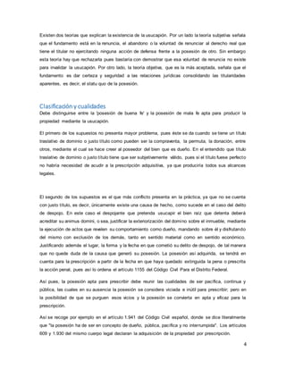 4
Existen dos teorías que explican la existencia de la usucapión. Por un lado la teoría subjetiva señala
que el fundamento está en la renuncia, el abandono o la voluntad de renunciar al derecho real que
tiene el titular no ejercitando ninguna acción de defensa frente a la posesión de otro. Sin embargo
esta teoría hay que rechazarla pues bastaría con demostrar que esa voluntad de renuncia no existe
para invalidar la usucapión. Por otro lado, la teoría objetiva, que es la más aceptada, señala que el
fundamento es dar certeza y seguridad a las relaciones jurídicas consolidando las titularidades
aparentes, es decir, el statu quo de la posesión.
Clasificación y cualidades
Debe distinguirse entre la 'posesión de buena fe' y la posesión de mala fe apta para producir la
propiedad mediante la usucapión.
El primero de los supuestos no presenta mayor problema, pues éste se da cuando se tiene un título
traslativo de dominio o justo título como pueden ser la compraventa, la permuta, la donación, entre
otros, mediante el cual se hace creer al poseedor del bien que es dueño. En el entendido que título
traslativo de dominio o justo título tiene que ser subjetivamente válido, pues si el título fuese perfecto
no habría necesidad de acudir a la prescripción adquisitiva, ya que produciría todos sus alcances
legales.
El segundo de los supuestos es el que más conflicto presenta en la práctica, ya que no se cuenta
con justo título, es decir, únicamente existe una causa de hecho, como sucede en el caso del delito
de despojo. En este caso el despojante que pretenda usucapir el bien raíz que detenta deberá
acreditar su animus domini, o sea, justificar la exteriorización del domino sobre el inmueble, mediante
la ejecución de actos que revelen su comportamiento como dueño, mandando sobre él y disfrutando
del mismo con exclusión de los demás, tanto en sentido material como en sentido económico.
Justificando además el lugar, la forma y la fecha en que cometió su delito de despojo, de tal manera
que no quede duda de la causa que generó su posesión. La posesión así adquirida, se tendrá en
cuenta para la prescripción a partir de la fecha en que haya quedado extinguida la pena o prescrita
la acción penal, pues así lo ordena el artículo 1155 del Código Civil Para el Distrito Federal.
Así pues, la posesión apta para prescribir debe reunir las cualidades de ser pacífica, continua y
pública, las cuales en su ausencia la posesión se considera viciada e inútil para prescribir; pero en
la posibilidad de que se purguen esos vicios y la posesión se convierta en apta y eficaz para la
prescripción.
Así se recoge por ejemplo en el artículo 1.941 del Código Civil español, donde se dice literalmente
que "la posesión ha de ser en concepto de dueño, pública, pacífica y no interrumpida". Los artículos
609 y 1.930 del mismo cuerpo legal declaran la adquisición de la propiedad por prescripción.
 