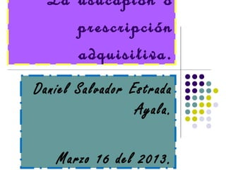 La usucapión o
     prescripción
     adquisitiva.
Daniel Salvador Estrada
                 Ayala.

   Marzo 16 del 2013.
 