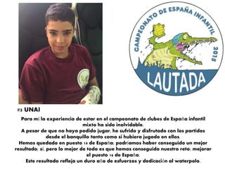 Para mí la experiencia de estar en el campeonato de clubes de España infantil
mixto ha sido inolvidable.
A pesar de que no haya podido jugar, he sufrido y disfrutado con los partidos
desde el banquillo tanto como si hubiera jugado en ellos.
Hemos quedado en puesto 14 de España; podríamos haber conseguido un mejor
resultado; sí, pero lo mejor de todo es que hemos conseguido nuestro reto: mejorar
el puesto 16 de España.
Este resultado refleja un duro año de esfuerzos y dedicación al waterpolo.
#5 UNAI
 