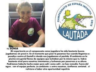 Mi experiencia en el campeonato como jugadora ha sido bastante buena,
jugabamos sin presión. En el momento que peor lo pasamos fue cuando llegamos a
penaltys contra el Castellón donde nos jugabamos el partido. El ambiente en la
piscina era genial llenos de equipos que luchaban por lo mismo que tu, había
bastante nivel pero nosotros intentamos y luchamos por ponernos a su altura.
Podriamos haberlo hecho mejor pero salió como salió, no hay remedio. Fuera del
agua... con el equipo perfecto, un ambiente 10 entre nosotros, confianza, amistad... si
volviera a haber otra oportunidad repetiria
#6 SONIA
 