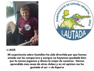 Mi experiencia sobre Castellon ha sido divertida por que hemos
estado con los compañero y aunque no hayamos quedado bien
por lo menos jugamos y dimos lo mejor de nosotros . Hemos
aprendido mas cosas de otros clubes y en mi opinion me ha
gustado el ser 14 de España
#8 ALEX
 