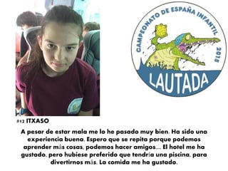 A pesar de estar mala me lo he pasado muy bien. Ha sido una
experiencia buena. Espero que se repita porque podemos
aprender más cosas, podemos hacer amigos.... El hotel me ha
gustado, pero hubiese preferido que tendría una piscina, para
divertirnos más. La comida me ha gustado.
#12 ITXASO
 