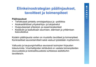 Elinkeinostrategian päälinjaukset,
         tavoitteet ja toimenpiteet
Päälinjaukset
• Tehokkaasti johdettu omistajaohjaus ja –politiikka
• Asiakaslähtöiset yrityskehitys- ja tukipalvelut
• Huipputasoiset yhteistyö- ja osaamisrakenteet
• Kestävän ja laadukkaan asumisen, elämisen ja yrittämisen
  kasvukeskus

Kutakin päälinjausta varten on muotoiltu tavoitteet ja toimenpiteet.
Konkreettiset seurantamittarit sekä vastuut työstetään myöhemmin.

Valtuusto ja kaupunginhallitus seuraavat isoimpien linjausten
toteutumista. Viranhaltijoiden tehtävänä on vastata toimenpiteiden
osuvuudesta ja tuloksellisuudesta suhteessa asetettuihin
tavoitteisiin.
 