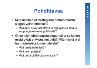 Pohdittavaa
• Mitä mieltä olet strategiaan hahmotetuista
  slogan-vaihtoehdoista?
   – Mikä olisi hyvä, uskottava ja energisoiva ilmaus
     kaupungin elinkeinopolitiikalle?
• Onko jokin ehdotetuista sloganeista sellainen
  mistä pidät erityisesti/et pidä? Mitä mieltä olet
  hahmotelluista toimenpiteistä?
   – Mitä tarvittaisiin lisää?
   – Mitä voisi poistaa?
   – Mitä uutta pitäisi ottaa mukaan?
 