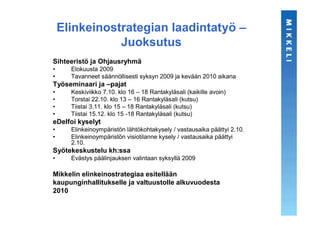 Elinkeinostrategian laadintatyö –
               Juoksutus
Sihteeristö ja Ohjausryhmä
•     Elokuusta 2009
•     Tavanneet säännöllisesti syksyn 2009 ja kevään 2010 aikana
Työseminaari ja –pajat
•     Keskiviikko 7.10. klo 16 – 18 Rantakyläsali (kaikille avoin)
•     Torstai 22.10. klo 13 – 16 Rantakyläsali (kutsu)
•     Tiistai 3.11. klo 15 – 18 Rantakyläsali (kutsu)
•     Tiistai 15.12. klo 15 -18 Rantakyläsali (kutsu)
eDelfoi kyselyt
•     Elinkeinoympäristön lähtökohtakysely / vastausaika päättyi 2.10.
•     Elinkeinoympäristön visiotilanne kysely / vastausaika päättyi
      2.10.
Syötekeskustelu kh:ssa
•     Evästys päälinjauksen valintaan syksyllä 2009

Mikkelin elinkeinostrategiaa esitellään
kaupunginhallitukselle ja valtuustolle alkuvuodesta
2010
 