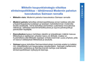 Mikkelin kaupunkistrategia viitoittaa
    elinkeinopolitiikkaa – tähtäimessä Modernin palvelun
              kasvukeskus Saimaan rannalla
•    Mikkelin visio: Modernin palvelun kasvukeskus Saimaan rannalla

•    Moderni palvelu tarkoittaa elinkeinopolitiikassa ennen kaikkea sitä että
     yrityskehityspalvelut tuotetaan ja tarjotaan mahdollisimman modernilla
     tavalla asiakkaille. Tämä tarkoittaa esimerkiksi uudenlaisia innovatiivisia
     ratkaisuja, sähköisiä asiointimahdollisuuksia ja sujuvia palvelupolkuja
     palveluiden käyttäjille.

•    Kasvukeskus-lupaus merkitsee väestön ja työpaikkojen määrän kasvua.
     Mikkelissä jo sijaitsevien yritysten kasvu on tärkeää. Lisäksi on
     huolehdittava että Mikkeliin saadaan entistä enemmän uusia yrityksiä, joilla
     on kasvun edellytykset Mikkelissä ja seudulla.

•    Saimaa-lupaus tarkoittaa Saimaa-kokemuksen tuomista arjeksi ja todeksi,
     niin mikkeliläisille kuin kaupungissa vierailevillekin. Saimaan markkinointi,
     palveluiden tuotteistus ja Saimaa-brandin kehitys ovat tärkeitä
     elinkeinopolitiikkaan kytkeytyviä teemoja.
 