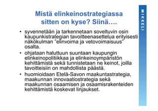 Mistä elinkeinostrategiassa
       sitten on kyse? Siinä….
• syvennetään ja tarkennetaan soveltuvin osin
  kaupunkistrategian tavoitteenasettelua erityisesti
  näkökulman ”elinvoima ja vetovoimaisuus”
  osalta.
• ohjataan haluttuun suuntaan kaupungin
  elinkeinopolitiikkaa ja elinkeinoympäristön
  kehittämistä sekä tunnistetaan ne keinot, joilla
  tavoitteisiin on mahdollista päästä.
• huomioidaan Etelä-Savon maakuntastrategia,
  maakunnan innovaatiostrategia sekä
  maakunnan osaamisen ja osaamisrakenteiden
  kehittämistä koskevat linjaukset.
 