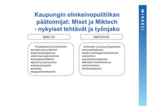 Kaupungin elinkeinopolitiikan
   päätoimijat: Miset ja Miktech
  - nykyiset tehtävät ja työnjako
          MISET OY                            MIKTECH OY


   Yrityspalvelut ja markkinointi    Innovaatio- ja kasvuyrityspalvelut
yrityksen perustaminen               innovaatiopalvelut
sijoittautumispalvelut               uuden teknologian käyttöönoton
toiminnan laajentaminen             edistäminen
omistajanvaihdokset                  yrityshautomopalvelut
yleinen yritysneuvonta               liikeidean kehittäminen ja
rahoitusneuvonta                    tuotteistaminen
matkailu                             tutkimuspalvelut
kaupunkimarkkinointi
 