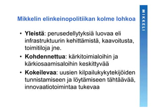 Mikkelin elinkeinopolitiikan kolme lohkoa

• Yleistä: perusedellytyksiä luovaa eli
  infrastruktuurin kehittämistä, kaavoitusta,
  toimitiloja jne.
• Kohdennettua: kärkitoimialoihin ja
  kärkiosaamisaloihin keskittyvää
• Kokeilevaa: uusien kilpailukykytekijöiden
  tunnistamiseen ja löytämiseen tähtäävää,
  innovaatiotoimintaa tukevaa
 