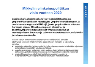 Mikkelin elinkeinopolitiikan
                  visio vuoteen 2020
Suomen kansallisesti uskottavin ympäristöteknologian,
ympäristötaloudellisten ratkaisujen, ympäristöturvallisuuden ja
uusiutuvan energian edelläkävijä, jonka ympäristökuormitus on
Euroopan pienin. Mikkelin energinen elinkeino- ja
osaamisympäristö houkuttelevat yrityksiä kasvuun ja
menestymiseen. Luonnon ja palvelun mutkatonsaatavuus luo elin-
ja vetovoimaa alueelle.
Mikkelin valitun elinkeinopolitiikan ensisijaisena lähtökohtana on luoda
edellytyksiä sellaiselle liiketoiminnalle, jossa yritysten menestys ja kilpailukyky
perustuu
   tuotteisiin, palveluihin ja teknologioihin, joilla mitataan, ennalta ehkäistään, rajoitetaan
   tai korjataan ympäristöön kohdistuvia haittoja.
   uusiutuvan energian tuotantoon kuten aurinko-, tuuli- ja bioenergia (puuperäiset
   polttoaineet, peltobiomassat, biokaasu ja kierrätyspolttoaineet) sekä maalämpö
   ympäristöosaamiseen eli elinkaariajattelun mukaiseen energia- ja
   materiaalitehokkuuteen sekä ympäristövaikutusten haitattomuuteen
 