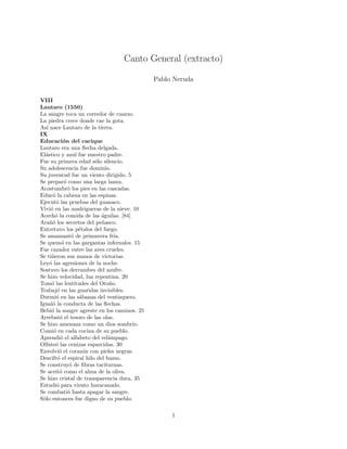 Canto General (extracto)

                                             Pablo Neruda


VIII
Lautaro (1550)
La sangre toca un corredor de cuarzo.
La piedra crece donde cae la gota.
As´ nace Lautaro de la tierra.
   ı
IX
Educaci´n del cacique
             o
Lautaro era una ﬂecha delgada.
El´stico y azul fue nuestro padre.
  a
Fue su primera edad s´lo silencio.
                        o
Su adolescencia fue dominio.
Su juventud fue un viento dirigido. 5
Se prepar´ como una larga lanza.
             o
Acostumbr´ los pies en las cascadas.
               o
Educ´ la cabeza en las espinas.
       o
Ejecut´ las pruebas del guanaco.
         o
Vivi´ en las madrigueras de la nieve. 10
     o
Acech´ la comida de las ´guilas. [84]
        o                  a
Ara˜´ los secretos del pe˜asco.
     no                    n
Entretuvo los p´talos del fuego.
                   e
Se amamant´ de primavera fr´
                 o              ıa.
Se quem´ en las gargantas infernales. 15
            o
Fue cazador entre las aves crueles.
Se ti˜eron sus manos de victorias.
      n
Ley´ las agresiones de la noche.
     o
Sostuvo los derrumbes del azufre.
Se hizo velocidad, luz repentina. 20
Tom´ las lentitudes del Oto˜o.
      o                       n
Trabaj´ en las guaridas invisibles.
         o
Durmi´ en las s´banas del ventisquero.
         o         a
Igual´ la conducta de las ﬂechas.
       o
Bebi´ la sangre agreste en los caminos. 25
      o
Arrebat´ el tesoro de las olas.
           o
Se hizo amenaza como un dios sombr´   ıo.
Comi´ en cada cocina de su pueblo.
       o
Aprendi´ el alfabeto del rel´mpago.
           o                  a
Olfate´ las cenizas esparcidas. 30
        o
Envolvi´ el coraz´n con pieles negras.
          o          o
Descifr´ el espiral hilo del humo.
         o
Se construy´ de ﬁbras taciturnas.
                o
Se aceit´ como el alma de la oliva.
           o
Se hizo cristal de transparencia dura. 35
Estudi´ para viento huracanado.
         o
Se combati´ hasta apagar la sangre.
               o
S´lo entonces fue digno de su pueblo.
 o

                                                  1
 