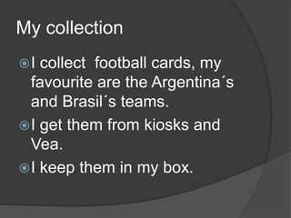 My collection
I collect football cards, my
favourite are the Argentina´s
and Brasil´s teams.
I get them from kiosks and
Vea.
I keep them in my box.
 