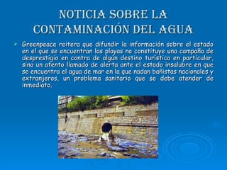 Noticia sobre la contaminación del agua Greenpeace reitera que difundir la información sobre el estado en el que se encuentran las playas no constituye una campaña de desprestigio en contra de algún destino turístico en particular, sino un atento llamado de alerta ante el estado insalubre en que se encuentra el agua de mar en la que nadan bañistas nacionales y extranjeros, un problema sanitario que se debe atender de inmediato.  